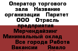 Оператор торгового зала › Название организации ­ Паритет, ООО › Отрасль предприятия ­ Мерчендайзинг › Минимальный оклад ­ 28 000 - Все города Работа » Вакансии   . Ямало-Ненецкий АО,Муравленко г.